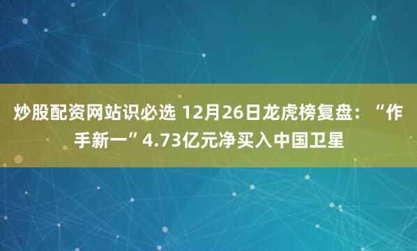 炒股配资网站识必选 12月26日龙虎榜复盘：“作手新一”4.73亿元净买入中国卫星
