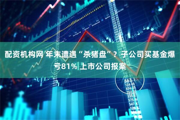 配资机构网 年末遭遇“杀猪盘”？子公司买基金爆亏81% 上市公司报案