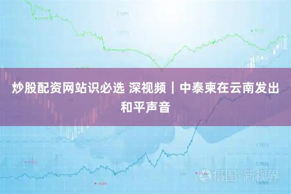 炒股配资网站识必选 深视频｜中泰柬在云南发出和平声音