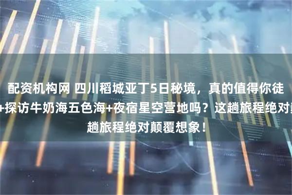 配资机构网 四川稻城亚丁5日秘境，真的值得你徒步三神山+探访牛奶海五色海+夜宿星空营地吗？这趟旅程绝对颠覆想象！
