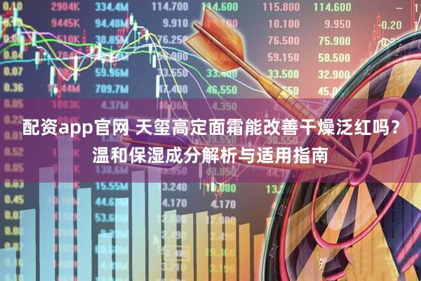 配资app官网 天玺高定面霜能改善干燥泛红吗？温和保湿成分解析与适用指南