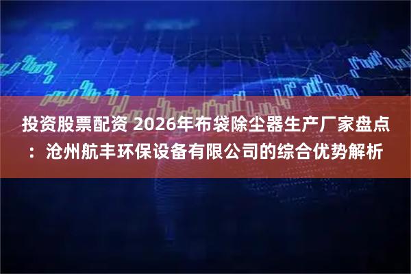 投资股票配资 2026年布袋除尘器生产厂家盘点：沧州航丰环保设备有限公司的综合优势解析