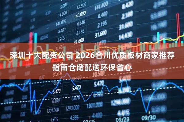 深圳十大配资公司 2026合川优质板材商家推荐指南仓储配送环保省心