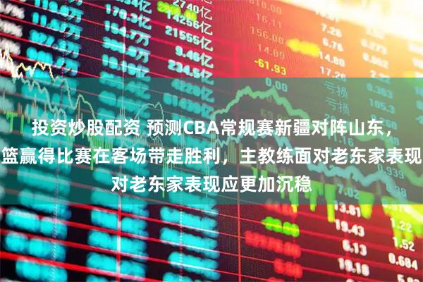 投资炒股配资 预测CBA常规赛新疆对阵山东,山东高速男篮赢得比赛在客场带走胜利,主教练面对老东家表现应更加沉稳