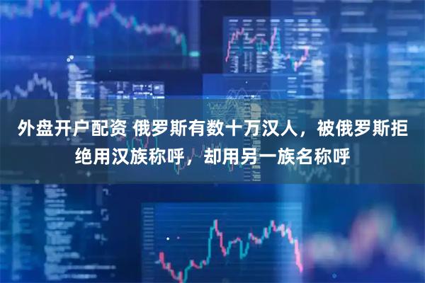 外盘开户配资 俄罗斯有数十万汉人,被俄罗斯拒绝用汉族称呼,却用另一族名称呼