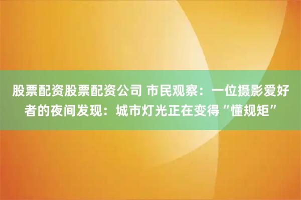股票配资股票配资公司 市民观察：一位摄影爱好者的夜间发现：城市灯光正在变得“懂规矩”