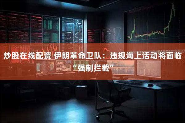 炒股在线配资 伊朗革命卫队：违规海上活动将面临“强制拦截”
