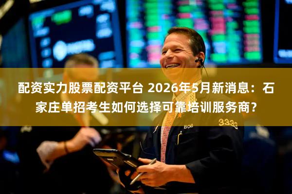 配资实力股票配资平台 2026年5月新消息：石家庄单招考生如何选择可靠培训服务商？