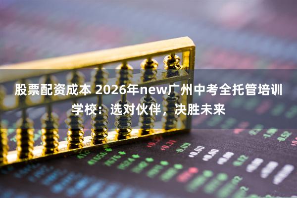 股票配资成本 2026年new广州中考全托管培训学校：选对伙伴，决胜未来
