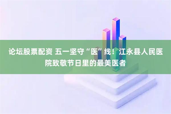论坛股票配资 五一坚守“医”线！江永县人民医院致敬节日里的最美医者
