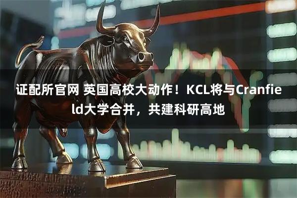 证配所官网 英国高校大动作！KCL将与Cranfield大学合并，共建科研高地