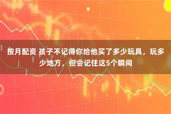 按月配资 孩子不记得你给他买了多少玩具，玩多少地方，但会记住这5个瞬间