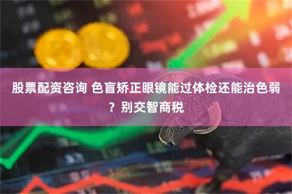 股票配资咨询 色盲矫正眼镜能过体检还能治色弱？别交智商税