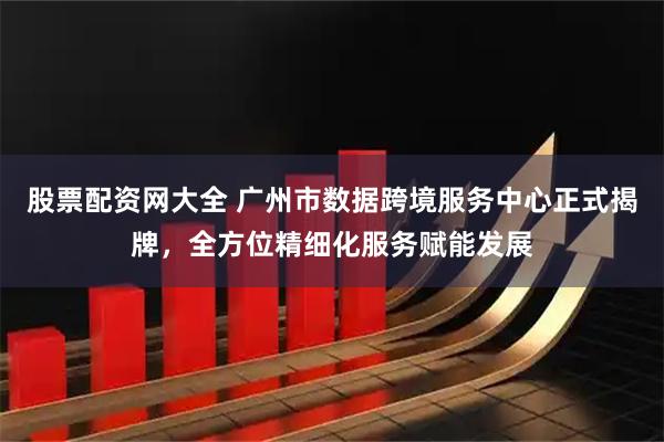 股票配资网大全 广州市数据跨境服务中心正式揭牌，全方位精细化服务赋能发展