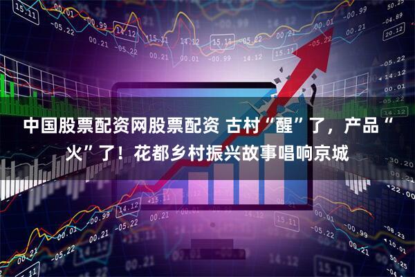 中国股票配资网股票配资 古村“醒”了，产品“火”了！花都乡村振兴故事唱响京城