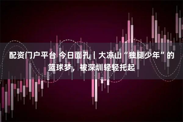 配资门户平台 今日面孔｜大凉山“独腿少年”的篮球梦，被深圳轻轻托起