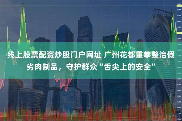 线上股票配资炒股门户网址 广州花都重拳整治假劣肉制品，守护群众“舌尖上的安全”