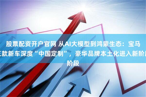 股票配资开户官网 从AI大模型到鸿蒙生态：宝马三款新车深度“中国定制”，豪华品牌本土化进入新阶段