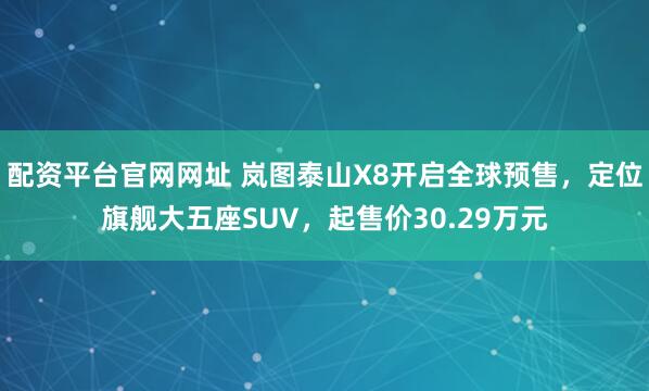 配资平台官网网址 岚图泰山X8开启全球预售，定位旗舰大五座SUV，起售价30.29万元