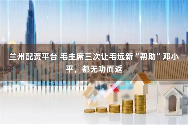兰州配资平台 毛主席三次让毛远新“帮助”邓小平，都无功而返