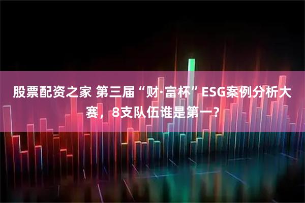 股票配资之家 第三届“财·富杯”ESG案例分析大赛，8支队伍谁是第一？
